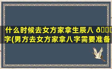 什么时候去女方家拿生辰八 🕊 字(男方去女方家拿八字需要准备什么)